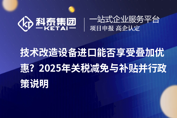 技術(shù)改造設(shè)備進口能否享受疊加優(yōu)惠？2025年關(guān)稅減免與補貼并行政策說明